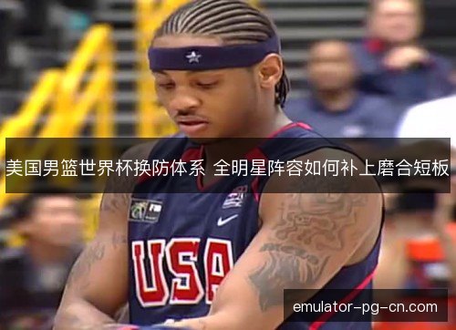 美国男篮世界杯换防体系 全明星阵容如何补上磨合短板